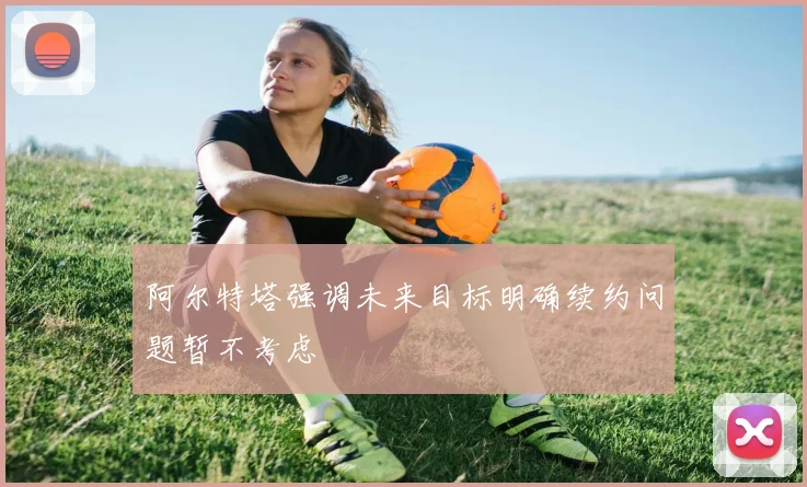 阿尔特塔强调未来目标明确续约问题暂不考虑