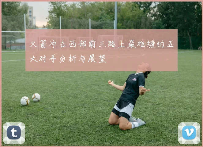 火箭冲击西部前三路上最难缠的五大对手分析与展望