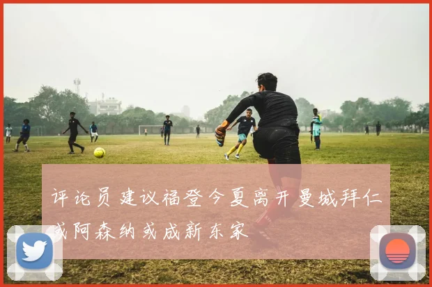 评论员建议福登今夏离开曼城拜仁或阿森纳或成新东家