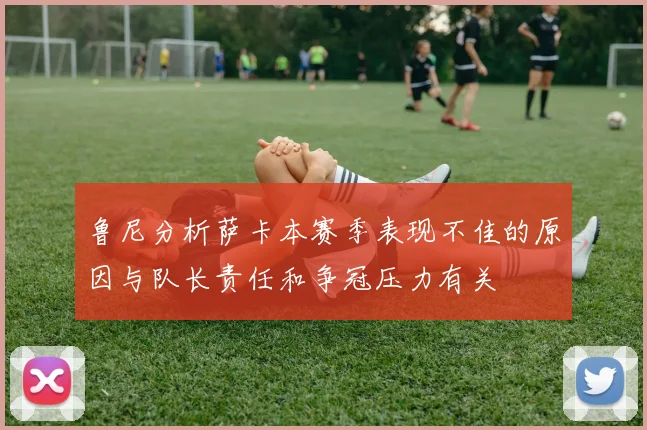 鲁尼分析萨卡本赛季表现不佳的原因与队长责任和争冠压力有关