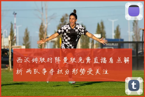西汉姆联对阵曼联免费直播看点解析 两队争夺积分形势受关注