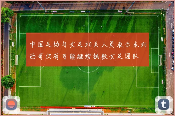 中国足协与女足相关人员表示米利西奇仍有可能继续执教女足团队