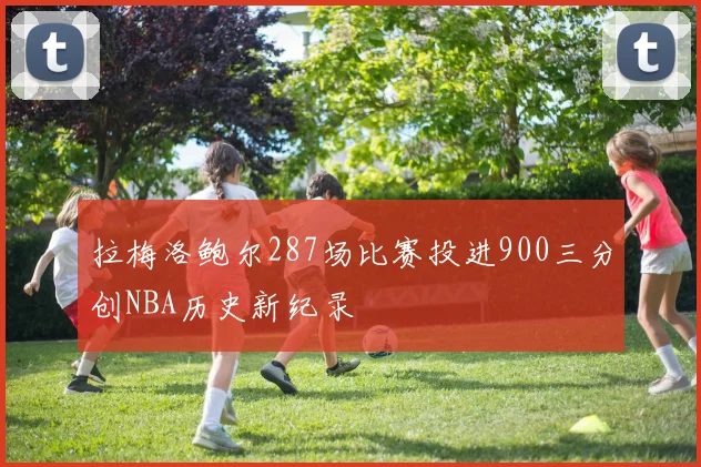 拉梅洛鲍尔287场比赛投进900三分创NBA历史新纪录