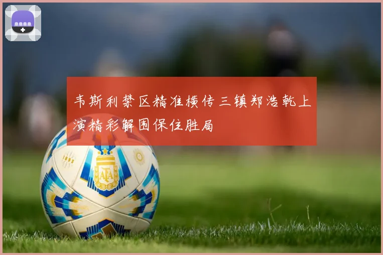 韦斯利禁区精准横传三镇郑浩乾上演精彩解围保住胜局