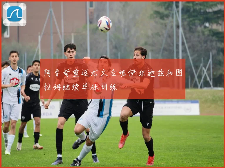 阿季奇重返尤文合练伊尔迪兹和图拉姆继续单独训练