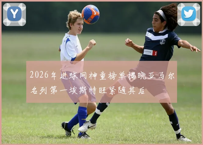 2026年进球网神童榜单揭晓亚马尔名列第一埃斯特旺紧随其后