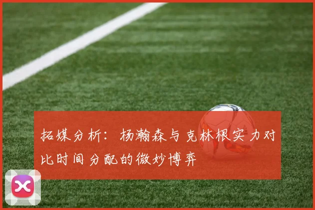 拓媒分析：杨瀚森与克林根实力对比时间分配的微妙博弈