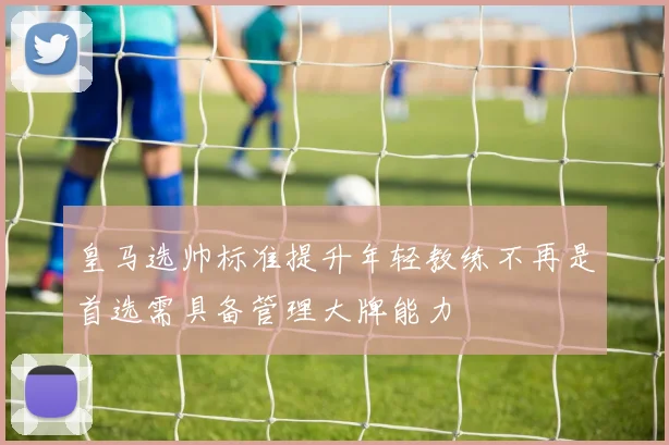 皇马选帅标准提升年轻教练不再是首选需具备管理大牌能力