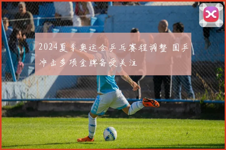 2024夏季奥运会乒乓赛程调整 国乒冲击多项金牌备受关注