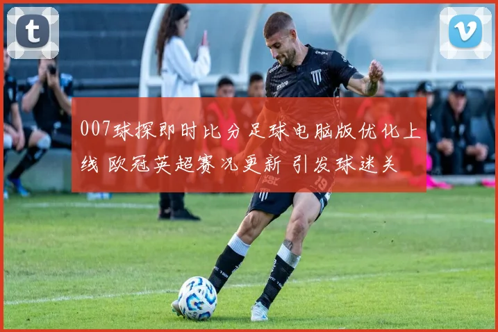 007球探即时比分足球电脑版优化上线 欧冠英超赛况更新 引发球迷关注