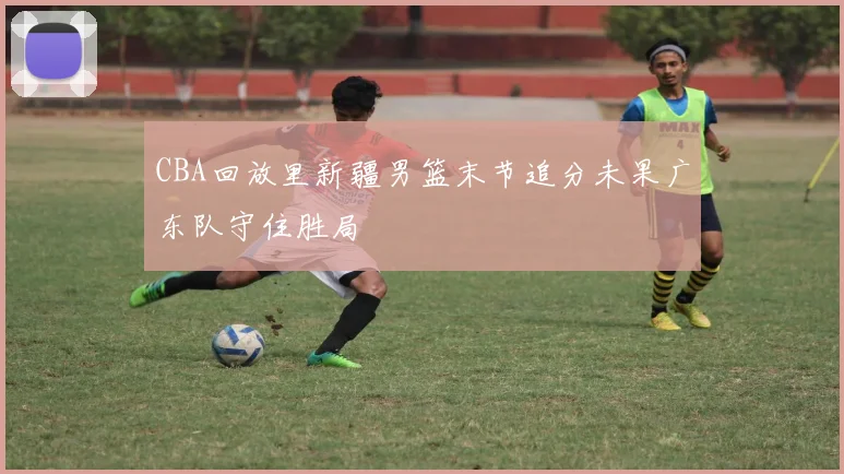 CBA回放里新疆男篮末节追分未果广东队守住胜局