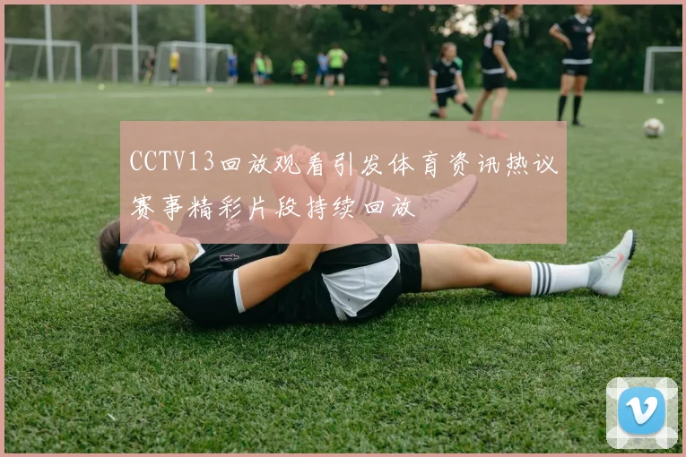 CCTV13回放观看引发体育资讯热议赛事精彩片段持续回放