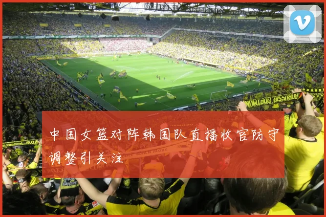 中国女篮对阵韩国队直播收官防守调整引关注